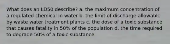 What does an LD50 describe? a. the maximum concentration of a regulated chemical in water b. the limit of discharge allowable by waste water treatment plants c. the dose of a toxic substance that causes fatality in 50% of the population d. the time required to degrade 50% of a toxic substance