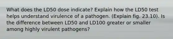 What does the LD50 dose indicate? Explain how the LD50 test helps understand virulence of a pathogen. (Explain fig. 23.10). Is the difference between LD50 and LD100 greater or smaller among highly virulent pathogens?