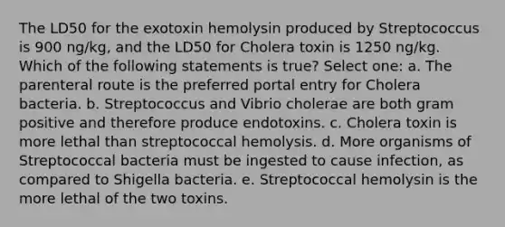 The LD50 for the exotoxin hemolysin produced by Streptococcus is 900 ng/kg, and the LD50 for Cholera toxin is 1250 ng/kg. Which of the following statements is true? Select one: a. The parenteral route is the preferred portal entry for Cholera bacteria. b. Streptococcus and Vibrio cholerae are both gram positive and therefore produce endotoxins. c. Cholera toxin is more lethal than streptococcal hemolysis. d. More organisms of Streptococcal bacteria must be ingested to cause infection, as compared to Shigella bacteria. e. Streptococcal hemolysin is the more lethal of the two toxins.