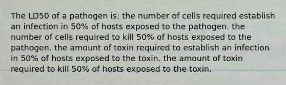 The LD50 of a pathogen is: the number of cells required establish an infection in 50% of hosts exposed to the pathogen. the number of cells required to kill 50% of hosts exposed to the pathogen. the amount of toxin required to establish an infection in 50% of hosts exposed to the toxin. the amount of toxin required to kill 50% of hosts exposed to the toxin.