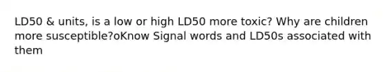 LD50 & units, is a low or high LD50 more toxic? Why are children more susceptible?oKnow Signal words and LD50s associated with them