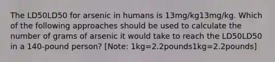 The LD50LD50 for arsenic in humans is 13mg/kg13mg/kg. Which of the following approaches should be used to calculate the number of grams of arsenic it would take to reach the LD50LD50 in a 140-pound person? [Note: 1kg=2.2pounds1kg=2.2pounds]