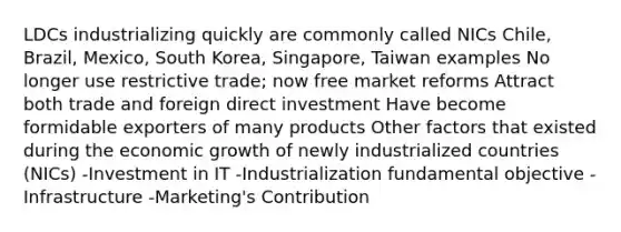 LDCs industrializing quickly are commonly called NICs Chile, Brazil, Mexico, South Korea, Singapore, Taiwan examples No longer use restrictive trade; now free market reforms Attract both trade and foreign direct investment Have become formidable exporters of many products Other factors that existed during the economic growth of newly industrialized countries (NICs) -Investment in IT -Industrialization fundamental objective -Infrastructure -Marketing's Contribution