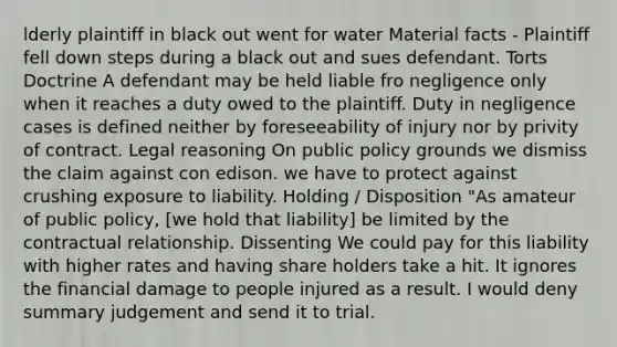 lderly plaintiff in black out went for water Material facts - Plaintiff fell down steps during a black out and sues defendant. Torts Doctrine A defendant may be held liable fro negligence only when it reaches a duty owed to the plaintiff. Duty in negligence cases is defined neither by foreseeability of injury nor by privity of contract. Legal reasoning On public policy grounds we dismiss the claim against con edison. we have to protect against crushing exposure to liability. Holding / Disposition "As amateur of public policy, [we hold that liability] be limited by the contractual relationship. Dissenting We could pay for this liability with higher rates and having share holders take a hit. It ignores the financial damage to people injured as a result. I would deny summary judgement and send it to trial.