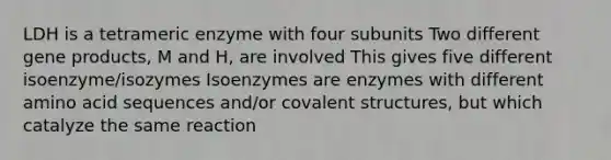 LDH is a tetrameric enzyme with four subunits Two different gene products, M and H, are involved This gives five different isoenzyme/isozymes Isoenzymes are enzymes with different amino acid sequences and/or covalent structures, but which catalyze the same reaction