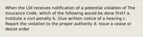 When the LDI receives notification of a potential violation of The Insurance Code, which of the following would be done first? a. Institute a civil penalty b. Give written notice of a hearing c. Report the violation to the proper authority d. Issue a cease or desist order