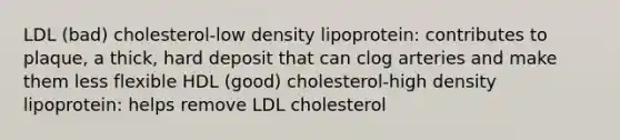 LDL (bad) cholesterol-low density lipoprotein: contributes to plaque, a thick, hard deposit that can clog arteries and make them less flexible HDL (good) cholesterol-high density lipoprotein: helps remove LDL cholesterol