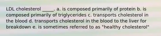 LDL cholesterol _____. a. is composed primarily of protein b. is composed primarily of triglycerides c. transports cholesterol in the blood d. transports cholesterol in the blood to the liver for breakdown e. is sometimes referred to as "healthy cholesterol"