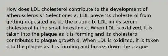 How does LDL cholesterol contribute to the development of atherosclerosis? Select one: a. LDL prevents cholesterol from getting deposited inside the plaque b. LDL binds serum cholesterol in the small intestine c. When LDL is oxidized, it is taken into the plaque as it is forming and its cholesterol contributes to plaque growth d. When LDL is oxidized, it is taken into the plaque as it is forming and breaks down the plaque