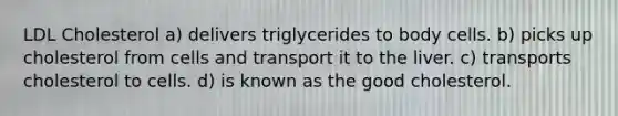 LDL Cholesterol a) delivers triglycerides to body cells. b) picks up cholesterol from cells and transport it to the liver. c) transports cholesterol to cells. d) is known as the good cholesterol.