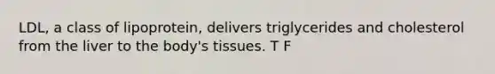 LDL, a class of lipoprotein, delivers triglycerides and cholesterol from the liver to the body's tissues. T F