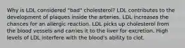 Why is LDL considered "bad" cholesterol? LDL contributes to the development of plaques inside the arteries. LDL increases the chances for an allergic reaction. LDL picks up cholesterol from the blood vessels and carries it to the liver for excretion. High levels of LDL interfere with the blood's ability to clot.