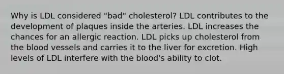 Why is LDL considered "bad" cholesterol? LDL contributes to the development of plaques inside the arteries. LDL increases the chances for an allergic reaction. LDL picks up cholesterol from <a href='https://www.questionai.com/knowledge/k7oXMfj7lk-the-blood' class='anchor-knowledge'>the blood</a> vessels and carries it to the liver for excretion. High levels of LDL interfere with the blood's ability to clot.