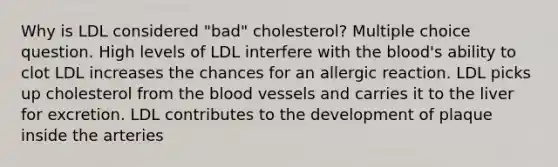 Why is LDL considered "bad" cholesterol? Multiple choice question. High levels of LDL interfere with the blood's ability to clot LDL increases the chances for an allergic reaction. LDL picks up cholesterol from the blood vessels and carries it to the liver for excretion. LDL contributes to the development of plaque inside the arteries