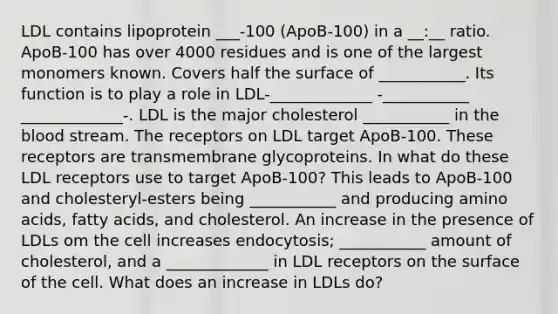 LDL contains lipoprotein ___-100 (ApoB-100) in a __:__ ratio. ApoB-100 has over 4000 residues and is one of the largest monomers known. Covers half the surface of ___________. Its function is to play a role in LDL-_____________ -___________ _____________-. LDL is the major cholesterol ___________ in the blood stream. The receptors on LDL target ApoB-100. These receptors are transmembrane glycoproteins. In what do these LDL receptors use to target ApoB-100? This leads to ApoB-100 and cholesteryl-esters being ___________ and producing amino acids, fatty acids, and cholesterol. An increase in the presence of LDLs om the cell increases endocytosis; ___________ amount of cholesterol, and a _____________ in LDL receptors on the surface of the cell. What does an increase in LDLs do?