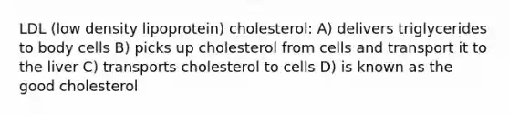 LDL (low density lipoprotein) cholesterol: A) delivers triglycerides to body cells B) picks up cholesterol from cells and transport it to the liver C) transports cholesterol to cells D) is known as the good cholesterol