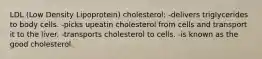 LDL (Low Density Lipoprotein) cholesterol: -delivers triglycerides to body cells. -picks upeatin cholesterol from cells and transport it to the liver. -transports cholesterol to cells. -is known as the good cholesterol.