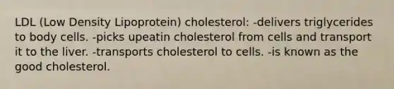 LDL (Low Density Lipoprotein) cholesterol: -delivers triglycerides to body cells. -picks upeatin cholesterol from cells and transport it to the liver. -transports cholesterol to cells. -is known as the good cholesterol.