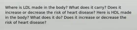 Where is LDL made in the body? What does it carry? Does it increase or decrease the risk of heart disease? Here is HDL made in the body? What does it do? Does it increase or decrease the risk of heart disease?