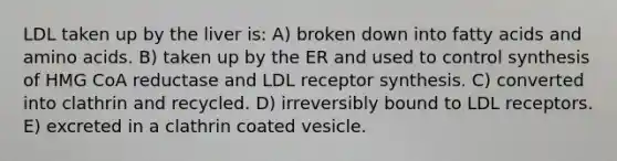 LDL taken up by the liver is: A) broken down into fatty acids and amino acids. B) taken up by the ER and used to control synthesis of HMG CoA reductase and LDL receptor synthesis. C) converted into clathrin and recycled. D) irreversibly bound to LDL receptors. E) excreted in a clathrin coated vesicle.