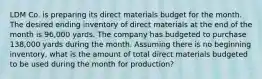 LDM Co. is preparing its direct materials budget for the month. The desired ending inventory of direct materials at the end of the month is 96,000 yards. The company has budgeted to purchase 138,000 yards during the month. Assuming there is no beginning inventory, what is the amount of total direct materials budgeted to be used during the month for production?