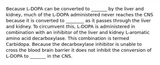 Because L-DOPA can be converted to _______ by the liver and kidney, much of the L-DOPA administered never reaches the CNS because it is converted to ________ as it passes through the liver and kidney. To circumvent this, L-DOPA is administered in combination with an inhibitor of the liver and kidney L-aromatic amino acid decarboxylase. This combination is termed Carbidopa. Because the decarboxylase inhibitor is unable to cross the blood brain barrier it does not inhibit the conversion of L-DOPA to _______ in the CNS.