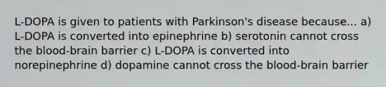 L-DOPA is given to patients with Parkinson's disease because... a) L-DOPA is converted into epinephrine b) serotonin cannot cross the blood-brain barrier c) L-DOPA is converted into norepinephrine d) dopamine cannot cross the blood-brain barrier