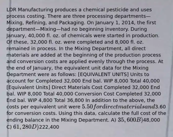 LDR Manufacturing produces a chemical pesticide and uses process costing. There are three processing departments—Mixing, Refining, and Packaging. On January 1, 2014, the first department—Mixing—had no beginning inventory. During January, 40,000 fl. oz. of chemicals were started in production. Of these, 32,000 fl. oz. were completed and 8,000 fl. oz. remained in process. In the Mixing Department, all direct materials are added at the beginning of the production process and conversion costs are applied evenly through the process. At the end of January, the equivalent unit data for the Mixing Department were as follows: [EQUIVALENT UNITS] Units to account for Completed 32,000 End bal. WIP 8,000 Total 40,000 [Equivalent Units] Direct Materials Cost Completed 32,000 End bal. WIP 8,000 Total 40,000 Conversion Cost Completed 32,000 End bal. WIP 4,800 Total 36,800 In addition to the above, the costs per equivalent unit were 5.50 for direct materials and3.60 for conversion costs. Using this data, calculate the full cost of the ending balance in the Mixing Department. A) 35,600 B)48,000 C) 61,280 D)222,400