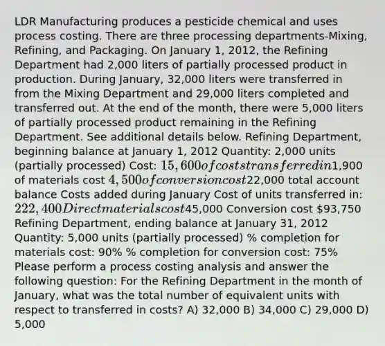 LDR Manufacturing produces a pesticide chemical and uses process costing. There are three processing departments-Mixing, Refining, and Packaging. On January 1, 2012, the Refining Department had 2,000 liters of partially processed product in production. During January, 32,000 liters were transferred in from the Mixing Department and 29,000 liters completed and transferred out. At the end of the month, there were 5,000 liters of partially processed product remaining in the Refining Department. See additional details below. Refining Department, beginning balance at January 1, 2012 Quantity: 2,000 units (partially processed) Cost: 15,600 of costs transferred in1,900 of materials cost 4,500 of conversion cost22,000 total account balance Costs added during January Cost of units transferred in: 222,400 Direct materials cost45,000 Conversion cost 93,750 Refining Department, ending balance at January 31, 2012 Quantity: 5,000 units (partially processed) % completion for materials cost: 90% % completion for conversion cost: 75% Please perform a process costing analysis and answer the following question: For the Refining Department in the month of January, what was the total number of equivalent units with respect to transferred in costs? A) 32,000 B) 34,000 C) 29,000 D) 5,000