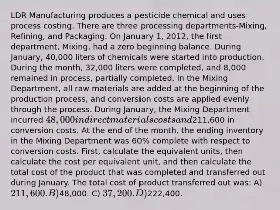 LDR Manufacturing produces a pesticide chemical and uses process costing. There are three processing departments-Mixing, Refining, and Packaging. On January 1, 2012, the first department, Mixing, had a zero beginning balance. During January, 40,000 liters of chemicals were started into production. During the month, 32,000 liters were completed, and 8,000 remained in process, partially completed. In the Mixing Department, all raw materials are added at the beginning of the production process, and conversion costs are applied evenly through the process. During January, the Mixing Department incurred 48,000 in direct materials costs and211,600 in conversion costs. At the end of the month, the ending inventory in the Mixing Department was 60% complete with respect to conversion costs. First, calculate the equivalent units, then calculate the cost per equivalent unit, and then calculate the total cost of the product that was completed and transferred out during January. The total cost of product transferred out was: A) 211,600. B)48,000. C) 37,200. D)222,400.