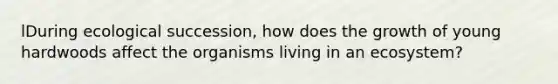 lDuring ecological succession, how does the growth of young hardwoods affect the organisms living in an ecosystem?