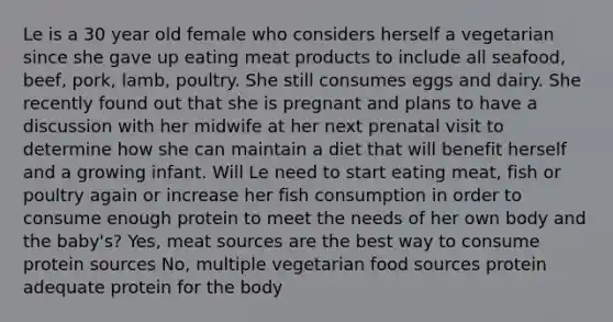 Le is a 30 year old female who considers herself a vegetarian since she gave up eating meat products to include all seafood, beef, pork, lamb, poultry. She still consumes eggs and dairy. She recently found out that she is pregnant and plans to have a discussion with her midwife at her next prenatal visit to determine how she can maintain a diet that will benefit herself and a growing infant. Will Le need to start eating meat, fish or poultry again or increase her fish consumption in order to consume enough protein to meet the needs of her own body and the baby's? Yes, meat sources are the best way to consume protein sources No, multiple vegetarian food sources protein adequate protein for the body