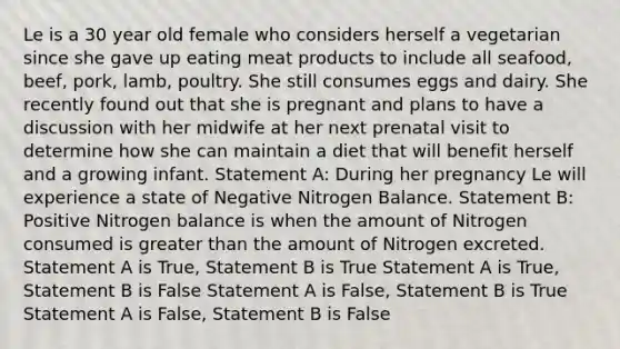 Le is a 30 year old female who considers herself a vegetarian since she gave up eating meat products to include all seafood, beef, pork, lamb, poultry. She still consumes eggs and dairy. She recently found out that she is pregnant and plans to have a discussion with her midwife at her next prenatal visit to determine how she can maintain a diet that will benefit herself and a growing infant. Statement A: During her pregnancy Le will experience a state of Negative Nitrogen Balance. Statement B: Positive Nitrogen balance is when the amount of Nitrogen consumed is greater than the amount of Nitrogen excreted. Statement A is True, Statement B is True Statement A is True, Statement B is False Statement A is False, Statement B is True Statement A is False, Statement B is False