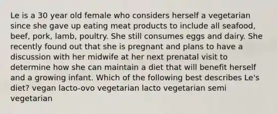 Le is a 30 year old female who considers herself a vegetarian since she gave up eating meat products to include all seafood, beef, pork, lamb, poultry. She still consumes eggs and dairy. She recently found out that she is pregnant and plans to have a discussion with her midwife at her next prenatal visit to determine how she can maintain a diet that will benefit herself and a growing infant. Which of the following best describes Le's diet? vegan lacto-ovo vegetarian lacto vegetarian semi vegetarian