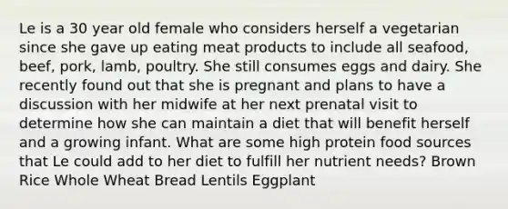 Le is a 30 year old female who considers herself a vegetarian since she gave up eating meat products to include all seafood, beef, pork, lamb, poultry. She still consumes eggs and dairy. She recently found out that she is pregnant and plans to have a discussion with her midwife at her next prenatal visit to determine how she can maintain a diet that will benefit herself and a growing infant. What are some high protein food sources that Le could add to her diet to fulfill her nutrient needs? Brown Rice Whole Wheat Bread Lentils Eggplant