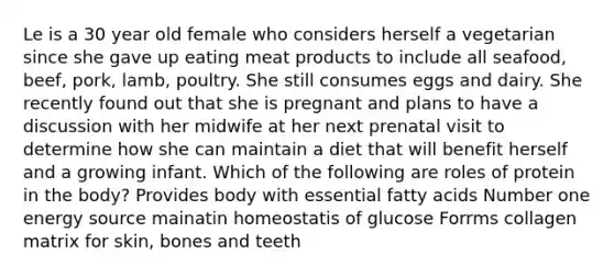 Le is a 30 year old female who considers herself a vegetarian since she gave up eating meat products to include all seafood, beef, pork, lamb, poultry. She still consumes eggs and dairy. She recently found out that she is pregnant and plans to have a discussion with her midwife at her next prenatal visit to determine how she can maintain a diet that will benefit herself and a growing infant. Which of the following are roles of protein in the body? Provides body with essential fatty acids Number one energy source mainatin homeostatis of glucose Forrms collagen matrix for skin, bones and teeth