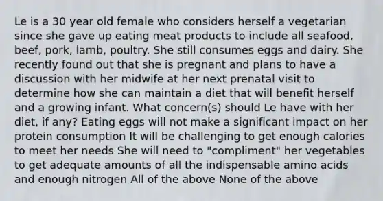 Le is a 30 year old female who considers herself a vegetarian since she gave up eating meat products to include all seafood, beef, pork, lamb, poultry. She still consumes eggs and dairy. She recently found out that she is pregnant and plans to have a discussion with her midwife at her next prenatal visit to determine how she can maintain a diet that will benefit herself and a growing infant. What concern(s) should Le have with her diet, if any? Eating eggs will not make a significant impact on her protein consumption It will be challenging to get enough calories to meet her needs She will need to "compliment" her vegetables to get adequate amounts of all the indispensable amino acids and enough nitrogen All of the above None of the above