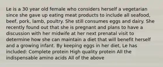 Le is a 30 year old female who considers herself a vegetarian since she gave up eating meat products to include all seafood, beef, pork, lamb, poultry. She still consumes eggs and dairy. She recently found out that she is pregnant and plans to have a discussion with her midwife at her next prenatal visit to determine how she can maintain a diet that will benefit herself and a growing infant. By keeping eggs in her diet, Le has included: Complete protein High quality protein All the indispensable amino acids All of the above