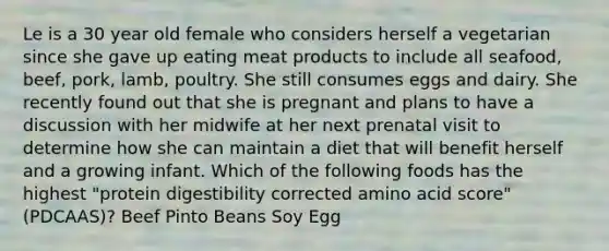 Le is a 30 year old female who considers herself a vegetarian since she gave up eating meat products to include all seafood, beef, pork, lamb, poultry. She still consumes eggs and dairy. She recently found out that she is pregnant and plans to have a discussion with her midwife at her next prenatal visit to determine how she can maintain a diet that will benefit herself and a growing infant. Which of the following foods has the highest "protein digestibility corrected amino acid score" (PDCAAS)? Beef Pinto Beans Soy Egg