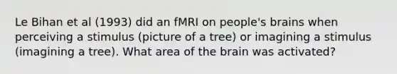 Le Bihan et al (1993) did an fMRI on people's brains when perceiving a stimulus (picture of a tree) or imagining a stimulus (imagining a tree). What area of the brain was activated?