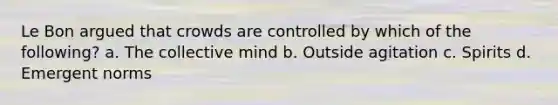 Le Bon argued that crowds are controlled by which of the following? a. The collective mind b. Outside agitation c. Spirits d. Emergent norms