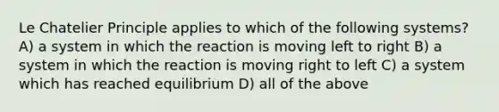 Le Chatelier Principle applies to which of the following systems? A) a system in which the reaction is moving left to right B) a system in which the reaction is moving right to left C) a system which has reached equilibrium D) all of the above