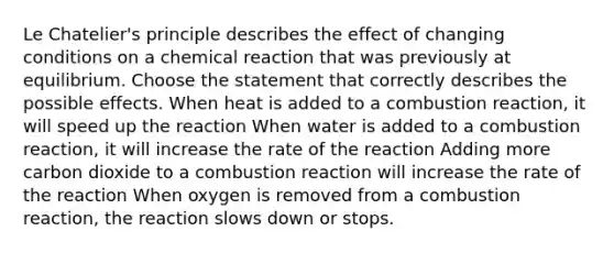 <a href='https://www.questionai.com/knowledge/kT1zAkQDuo-le-chateliers-principle' class='anchor-knowledge'>le chatelier's principle</a> describes the effect of changing conditions on a chemical reaction that was previously at equilibrium. Choose the statement that correctly describes the possible effects. When heat is added to a combustion reaction, it will speed up the reaction When water is added to a combustion reaction, it will increase the rate of the reaction Adding more carbon dioxide to a combustion reaction will increase the rate of the reaction When oxygen is removed from a combustion reaction, the reaction slows down or stops.