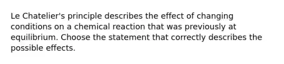 Le Chatelier's principle describes the effect of changing conditions on a chemical reaction that was previously at equilibrium. Choose the statement that correctly describes the possible effects.