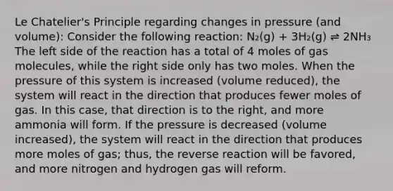 Le Chatelier's Principle regarding changes in pressure (and volume): Consider the following reaction: N₂(g) + 3H₂(g) ⇌ 2NH₃ The left side of the reaction has a total of 4 moles of gas molecules, while the right side only has two moles. When the pressure of this system is increased (volume reduced), the system will react in the direction that produces fewer moles of gas. In this case, that direction is to the right, and more ammonia will form. If the pressure is decreased (volume increased), the system will react in the direction that produces more moles of gas; thus, the reverse reaction will be favored, and more nitrogen and hydrogen gas will reform.