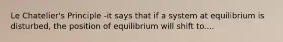 Le Chatelier's Principle -it says that if a system at equilibrium is disturbed, the position of equilibrium will shift to....