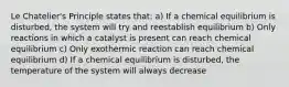 Le Chatelier's Principle states that: a) If a chemical equilibrium is disturbed, the system will try and reestablish equilibrium b) Only reactions in which a catalyst is present can reach chemical equilibrium c) Only exothermic reaction can reach chemical equilibrium d) If a chemical equilibrium is disturbed, the temperature of the system will always decrease