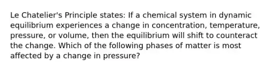 Le Chatelier's Principle states: If a chemical system in dynamic equilibrium experiences a change in concentration, temperature, pressure, or volume, then the equilibrium will shift to counteract the change. Which of the following phases of matter is most affected by a change in pressure?