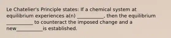 Le Chatelier's Principle states: If a chemical system at equilibrium experiences a(n) ___________, then the equilibrium ___________ to counteract the imposed change and a new___________is established.