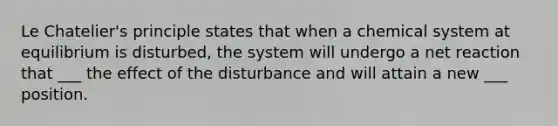 Le Chatelier's principle states that when a chemical system at equilibrium is disturbed, the system will undergo a net reaction that ___ the effect of the disturbance and will attain a new ___ position.